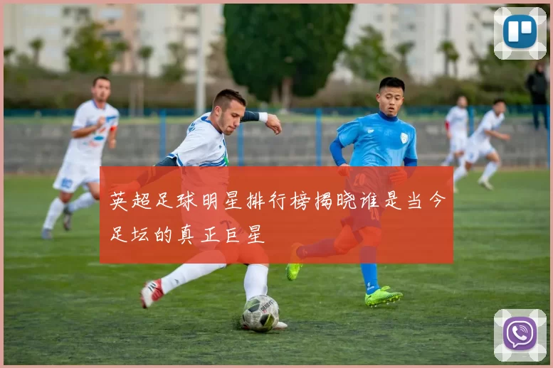 英超足球明星排行榜揭晓谁是当今足坛的真正巨星