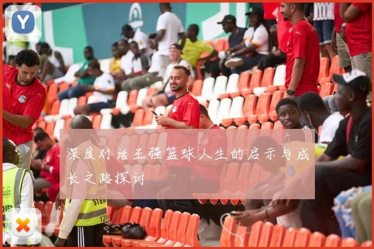 深度对话王强篮球人生的启示与成长之路探讨