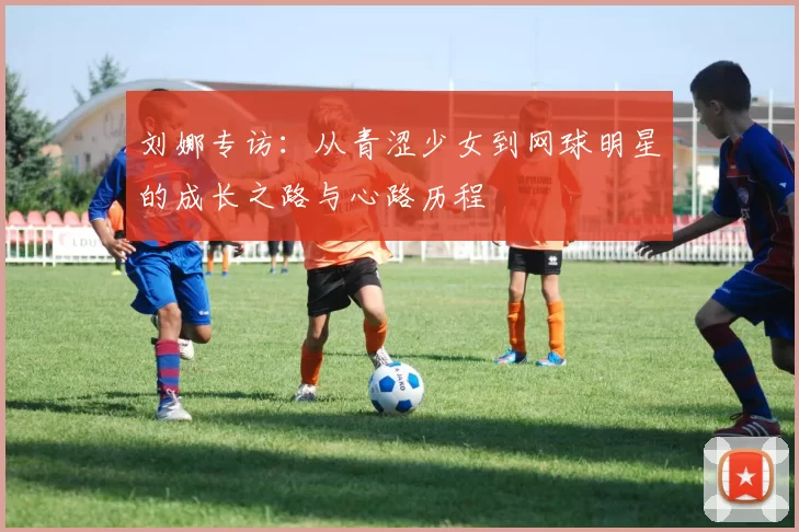 刘娜专访：从青涩少女到网球明星的成长之路与心路历程