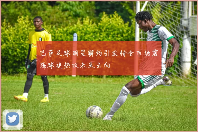巴萨足球明星解约引发转会市场震荡球迷热议未来去向